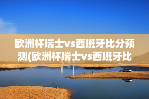 欧洲杯瑞士vs西班牙比分预测(欧洲杯瑞士vs西班牙比分预测分析)