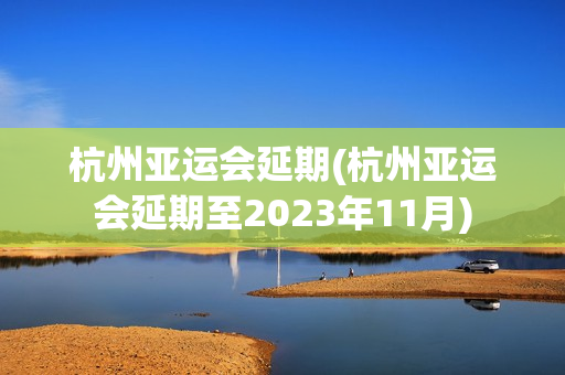 杭州亚运会延期(杭州亚运会延期至2023年11月)