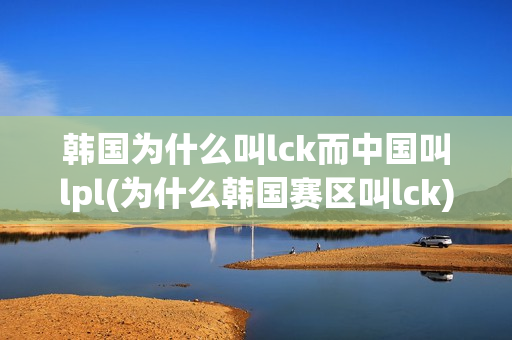 韩国为什么叫lck而中国叫lpl(为什么韩国赛区叫lck)