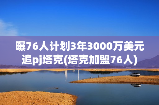 曝76人计划3年3000万美元追pj塔克(塔克加盟76人)