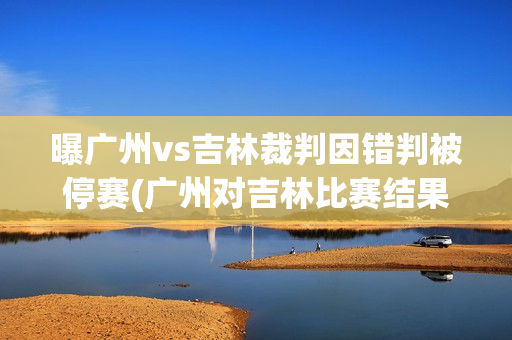 曝广州vs吉林裁判因错判被停赛(广州对吉林比赛结果)