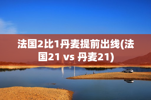 法国2比1丹麦提前出线(法国21 vs 丹麦21)