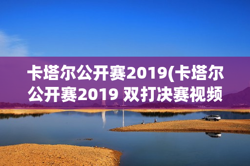 卡塔尔公开赛2019(卡塔尔公开赛2019 双打决赛视频)