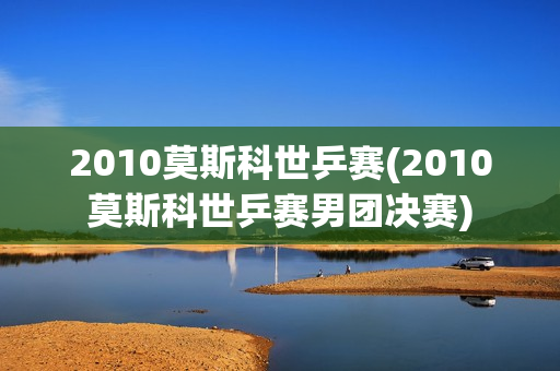 2010莫斯科世乒赛(2010莫斯科世乒赛男团决赛)