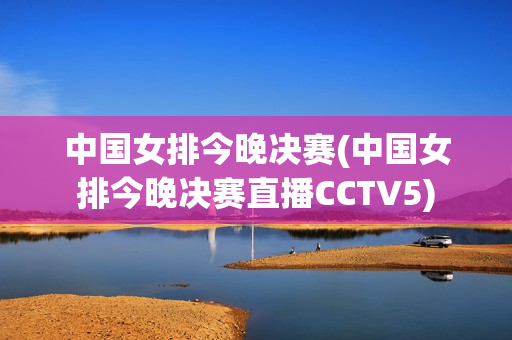 中国女排今晚决赛(中国女排今晚决赛直播CCTV5)