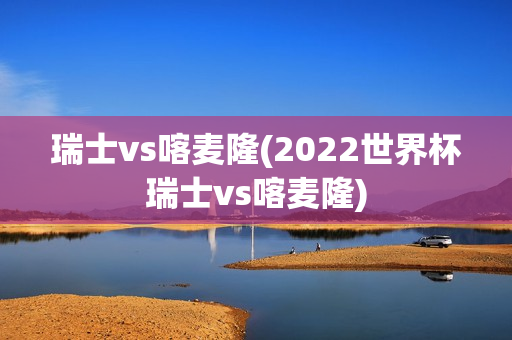 瑞士vs喀麦隆(2022世界杯瑞士vs喀麦隆)