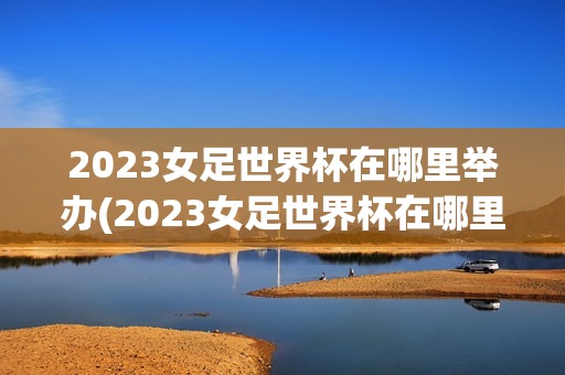 2023女足世界杯在哪里举办(2023女足世界杯在哪里举办比赛)