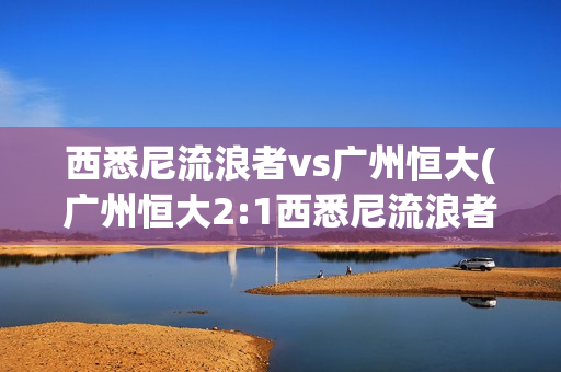 西悉尼流浪者vs广州恒大(广州恒大2:1西悉尼流浪者)