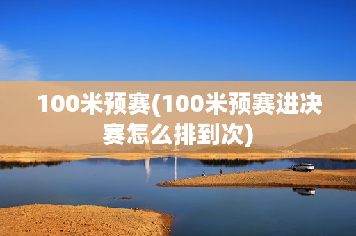 100米预赛(100米预赛进决赛怎么排到次)