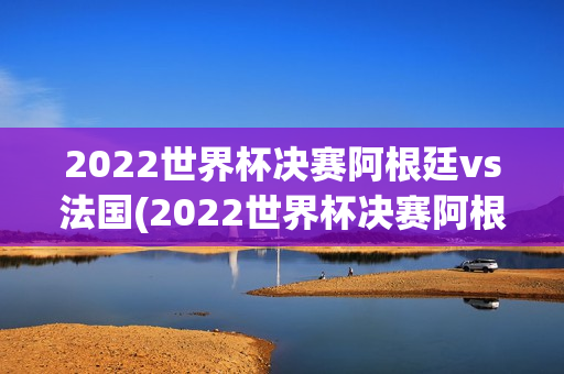 2022世界杯决赛阿根廷vs法国(2022世界杯决赛阿根廷vs法国回放)