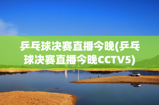 乒乓球决赛直播今晚(乒乓球决赛直播今晚CCTV5)