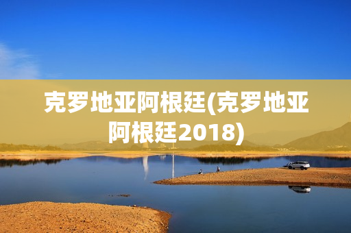 克罗地亚阿根廷(克罗地亚阿根廷2018)