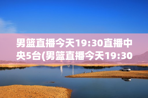 男篮直播今天19:30直播中央5台(男篮直播今天19:30直播中央5台在线观看)