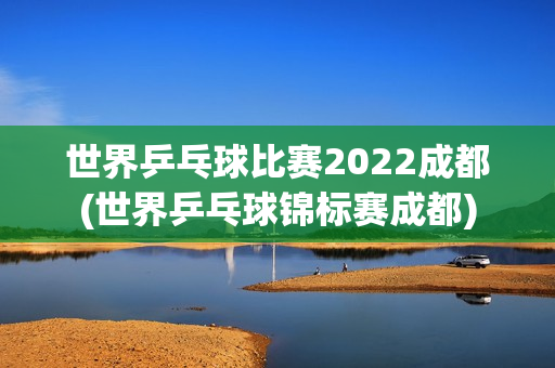 世界乒乓球比赛2022成都(世界乒乓球锦标赛成都)