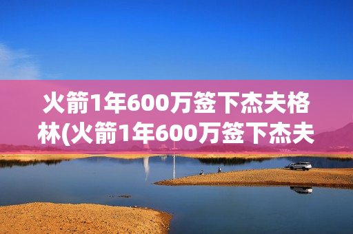 火箭1年600万签下杰夫格林(火箭1年600万签下杰夫格林斯)