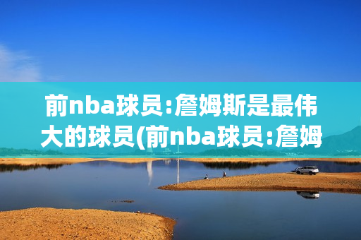 前nba球员:詹姆斯是最伟大的球员(前nba球员:詹姆斯是最伟大的球员吗)