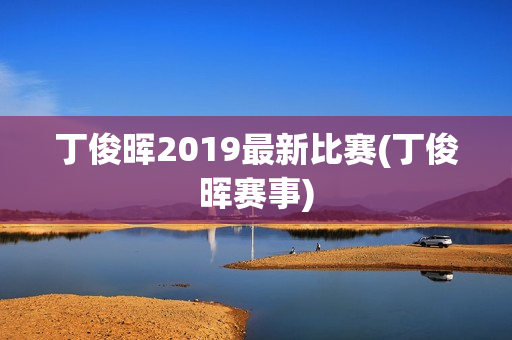 丁俊晖2019最新比赛(丁俊晖赛事)