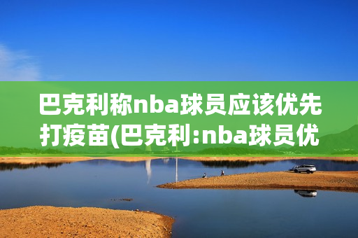 巴克利称nba球员应该优先打疫苗(巴克利:nba球员优先打疫苗)