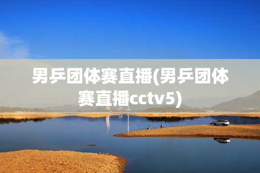 男乒团体赛直播(男乒团体赛直播cctv5)