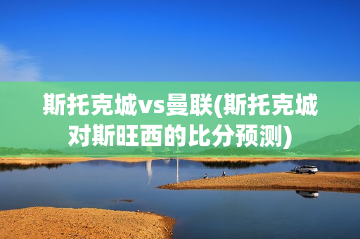 斯托克城vs曼联(斯托克城对斯旺西的比分预测)