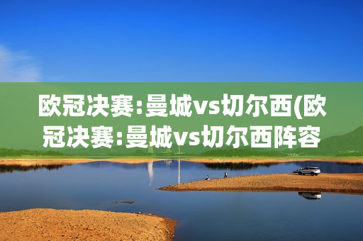 欧冠决赛:曼城vs切尔西(欧冠决赛:曼城vs切尔西阵容)