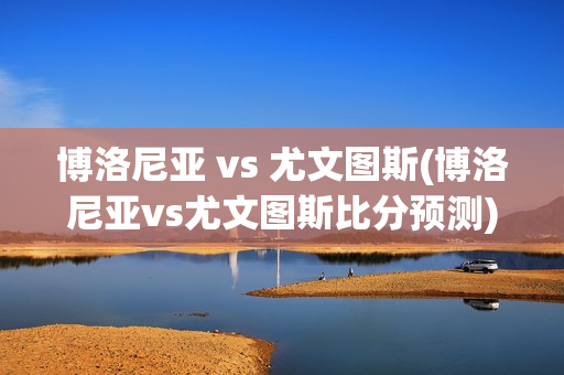 博洛尼亚 vs 尤文图斯(博洛尼亚vs尤文图斯比分预测)