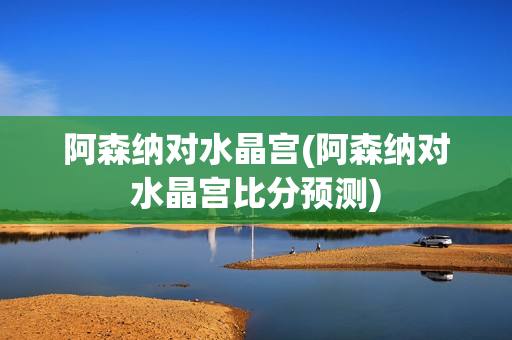 阿森纳对水晶宫(阿森纳对水晶宫比分预测)