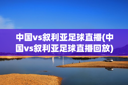 中国vs叙利亚足球直播(中国vs叙利亚足球直播回放)