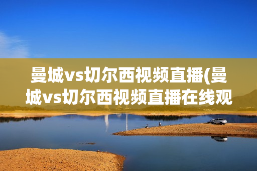 曼城vs切尔西视频直播(曼城vs切尔西视频直播在线观看)