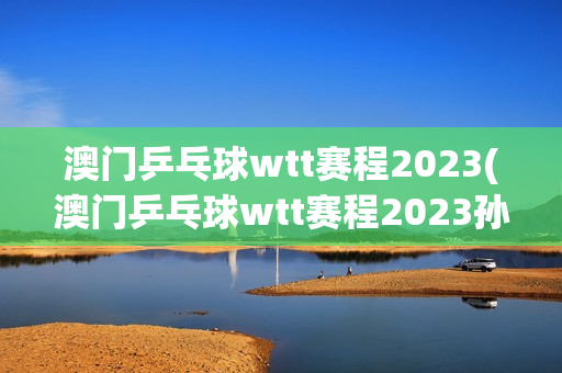 澳门乒乓球wtt赛程2023(澳门乒乓球wtt赛程2023孙颖莎)