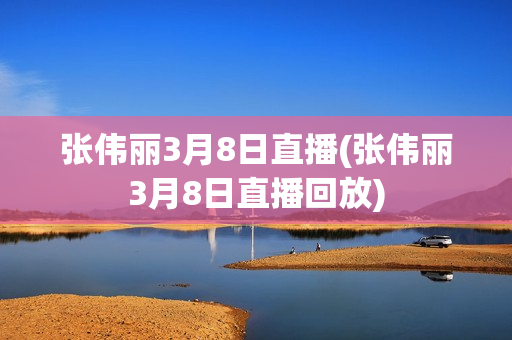 张伟丽3月8日直播(张伟丽3月8日直播回放)