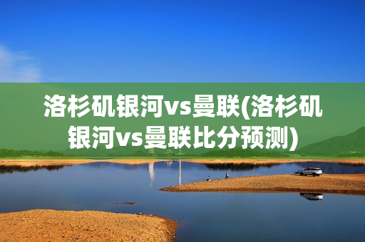 洛杉矶银河vs曼联(洛杉矶银河vs曼联比分预测)