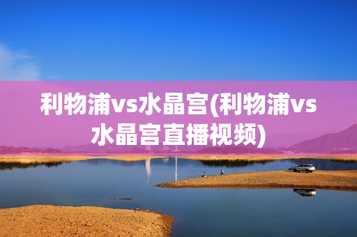 利物浦vs水晶宫(利物浦vs水晶宫直播视频)