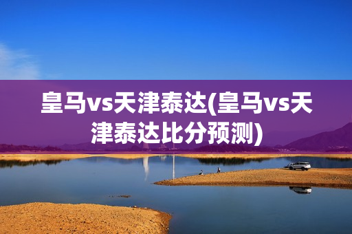 皇马vs天津泰达(皇马vs天津泰达比分预测)