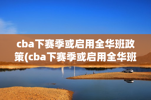 cba下赛季或启用全华班政策(cba下赛季或启用全华班政策的球员)