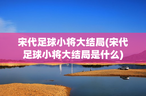 宋代足球小将大结局(宋代足球小将大结局是什么)