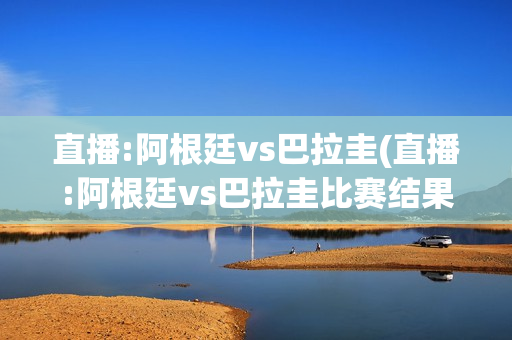 直播:阿根廷vs巴拉圭(直播:阿根廷vs巴拉圭比赛结果)