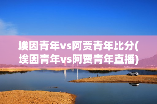 埃因青年vs阿贾青年比分(埃因青年vs阿贾青年直播)