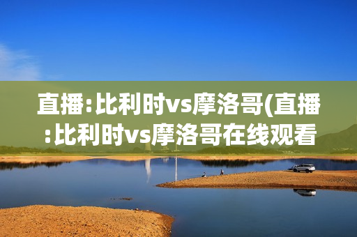 直播:比利时vs摩洛哥(直播:比利时vs摩洛哥在线观看)