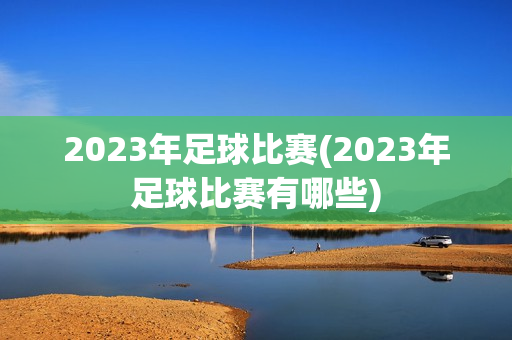 2023年足球比赛(2023年足球比赛有哪些)