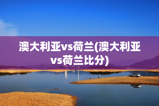 澳大利亚vs荷兰(澳大利亚vs荷兰比分)