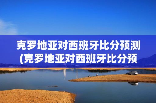 克罗地亚对西班牙比分预测(克罗地亚对西班牙比分预测网易)