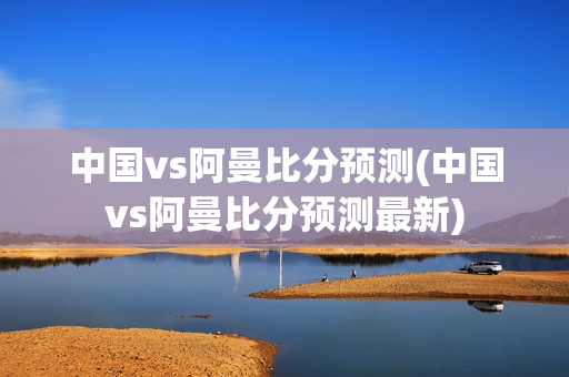 中国vs阿曼比分预测(中国vs阿曼比分预测最新)