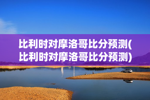 比利时对摩洛哥比分预测(比利时对摩洛哥比分预测)