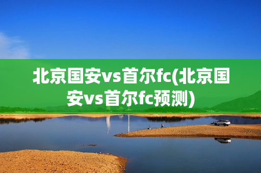 北京国安vs首尔fc(北京国安vs首尔fc预测)