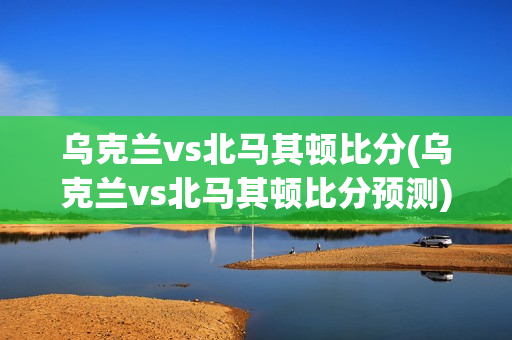 乌克兰vs北马其顿比分(乌克兰vs北马其顿比分预测)