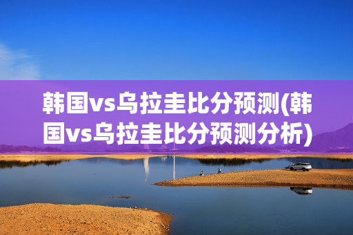 韩国vs乌拉圭比分预测(韩国vs乌拉圭比分预测分析)