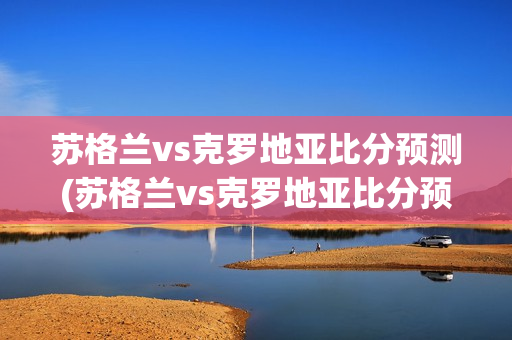 苏格兰vs克罗地亚比分预测(苏格兰vs克罗地亚比分预测)