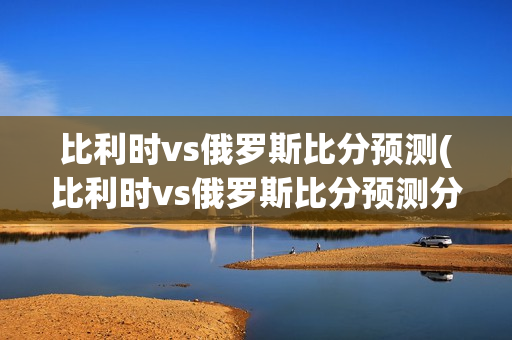 比利时vs俄罗斯比分预测(比利时vs俄罗斯比分预测分析)