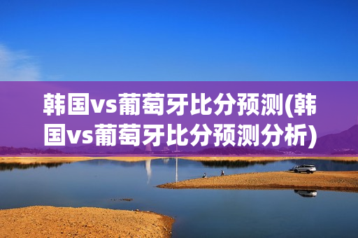 韩国vs葡萄牙比分预测(韩国vs葡萄牙比分预测分析)